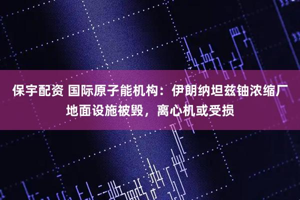 保宇配资 国际原子能机构：伊朗纳坦兹铀浓缩厂地面设施被毁，离心机或受损