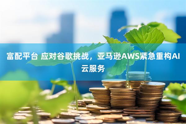 富配平台 应对谷歌挑战，亚马逊AWS紧急重构AI云服务