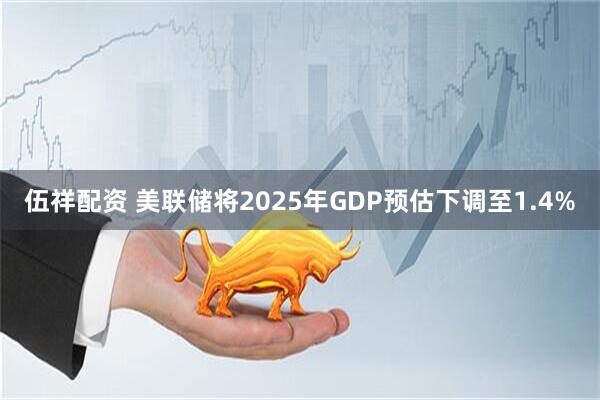 伍祥配资 美联储将2025年GDP预估下调至1.4%