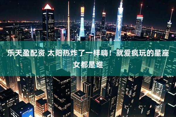 乐天盈配资 太阳热炸了一样嗨！就爱疯玩的星座女都是谁