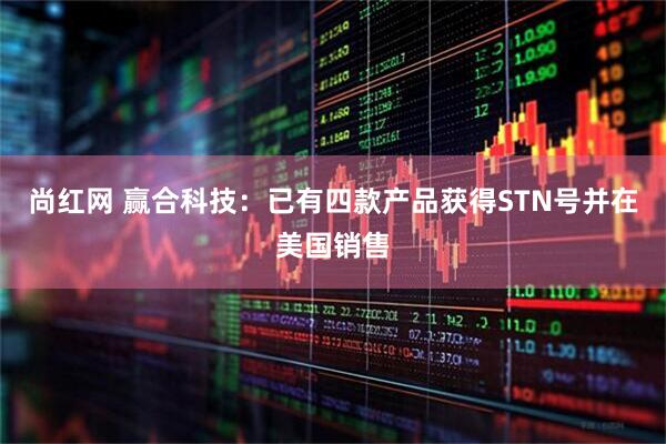尚红网 赢合科技：已有四款产品获得STN号并在美国销售