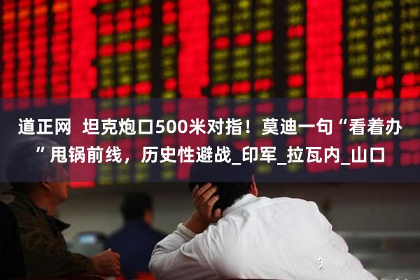 道正网  坦克炮口500米对指！莫迪一句“看着办”甩锅前线，历史性避战_印军_拉瓦内_山口