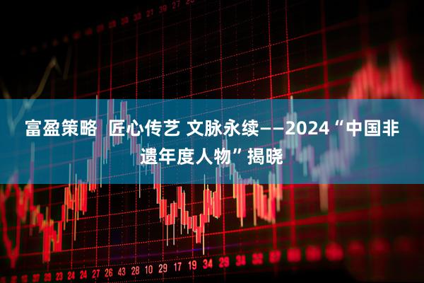 富盈策略  匠心传艺 文脉永续——2024“中国非遗年度人物”揭晓