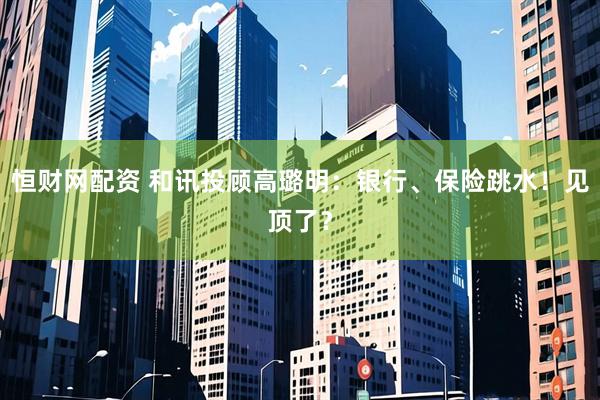 恒财网配资 和讯投顾高璐明：银行、保险跳水！见顶了？