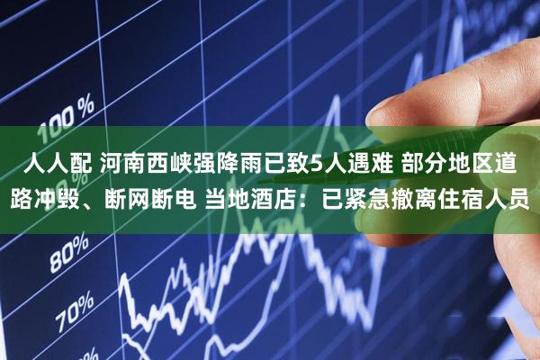 人人配 河南西峡强降雨已致5人遇难 部分地区道路冲毁、断网断电 当地酒店：已紧急撤离住宿人员