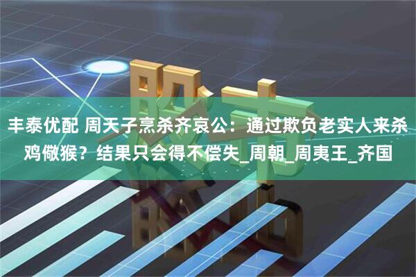 丰泰优配 周天子烹杀齐哀公：通过欺负老实人来杀鸡儆猴？结果只会得不偿失_周朝_周夷王_齐国