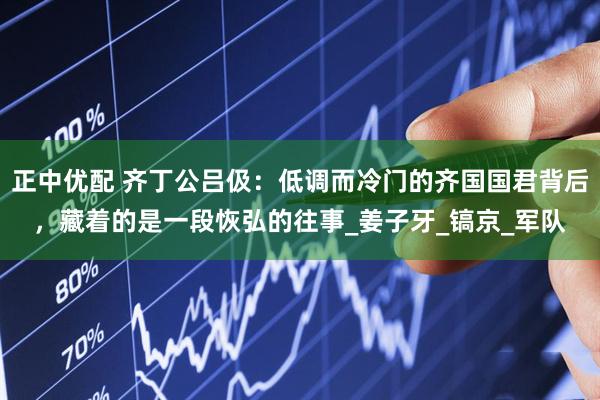 正中优配 齐丁公吕伋：低调而冷门的齐国国君背后，藏着的是一段恢弘的往事_姜子牙_镐京_军队