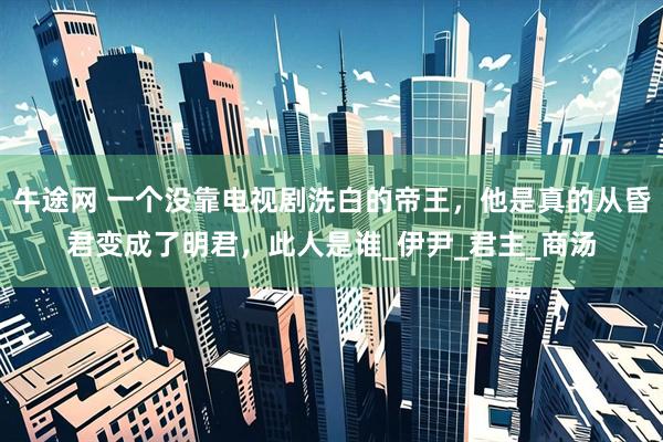 牛途网 一个没靠电视剧洗白的帝王，他是真的从昏君变成了明君，此人是谁_伊尹_君主_商汤
