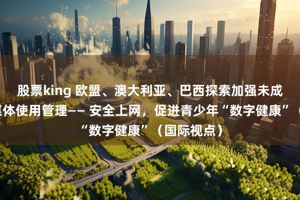 股票king 欧盟、澳大利亚、巴西探索加强未成年人社交媒体使用管理—— 安全上网，促进青少年“数字健康”（国际视点）