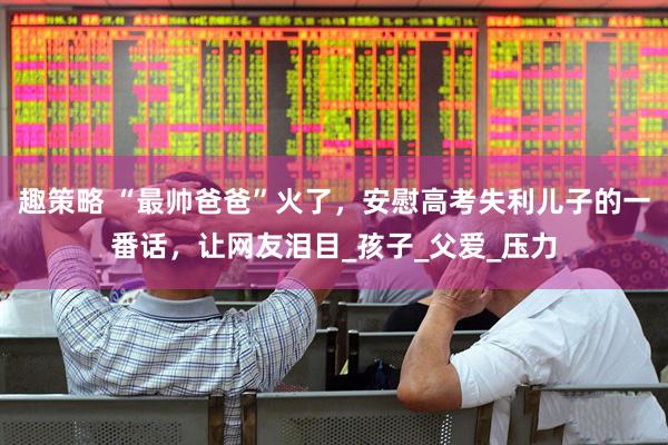 趣策略 “最帅爸爸”火了，安慰高考失利儿子的一番话，让网友泪目_孩子_父爱_压力