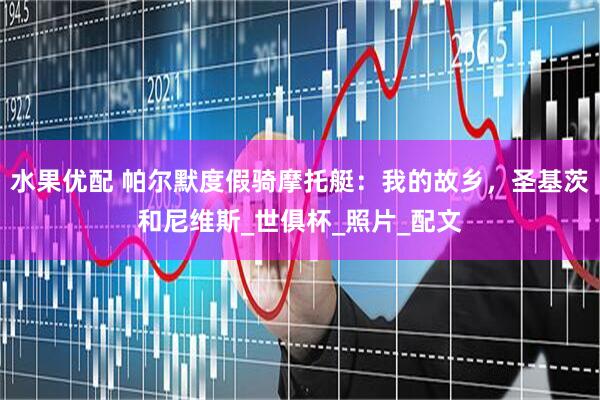 水果优配 帕尔默度假骑摩托艇：我的故乡，圣基茨和尼维斯_世俱杯_照片_配文