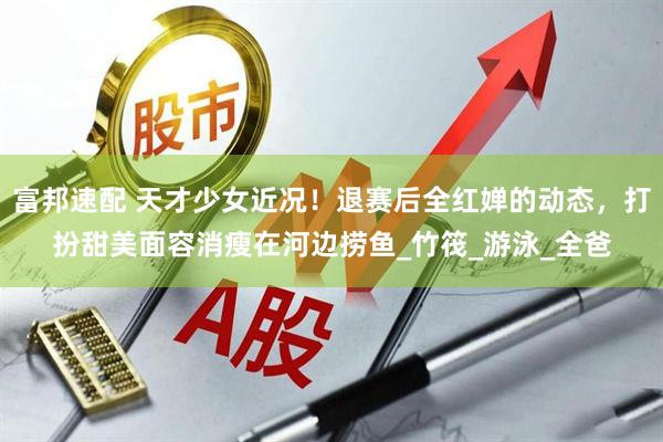 富邦速配 天才少女近况！退赛后全红婵的动态，打扮甜美面容消瘦在河边捞鱼_竹筏_游泳_全爸