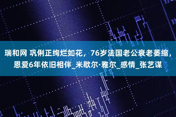 瑞和网 巩俐正绚烂如花，76岁法国老公衰老萎缩，恩爱6年依旧相伴_米歇尔·雅尔_感情_张艺谋