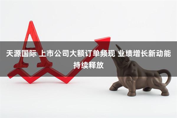 天源国际 上市公司大额订单频现 业绩增长新动能持续释放
