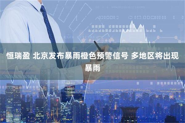 恒瑞盈 北京发布暴雨橙色预警信号 多地区将出现暴雨