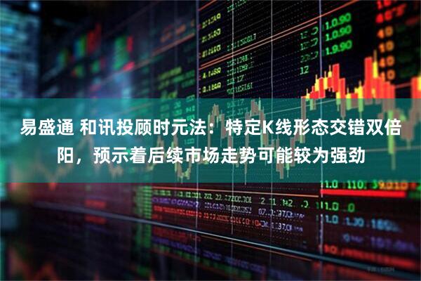 易盛通 和讯投顾时元法：特定K线形态交错双倍阳，预示着后续市场走势可能较为强劲