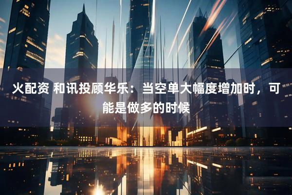 火配资 和讯投顾华乐：当空单大幅度增加时，可能是做多的时候