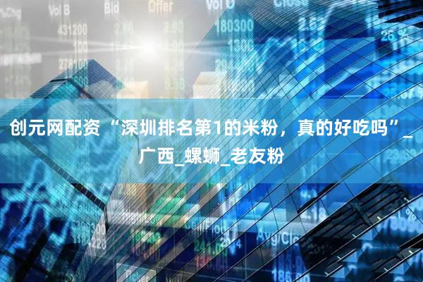创元网配资 “深圳排名第1的米粉，真的好吃吗”_广西_螺蛳_老友粉