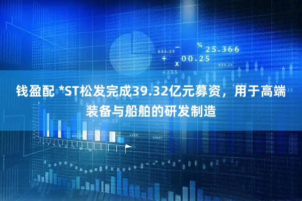 钱盈配 *ST松发完成39.32亿元募资，用于高端装备与船舶的研发制造