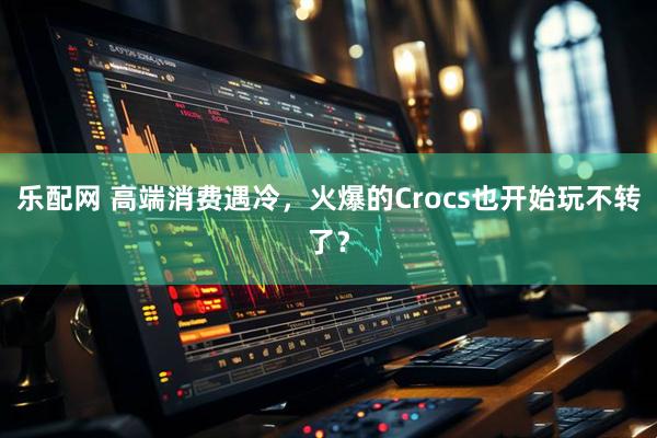 乐配网 高端消费遇冷，火爆的Crocs也开始玩不转了？