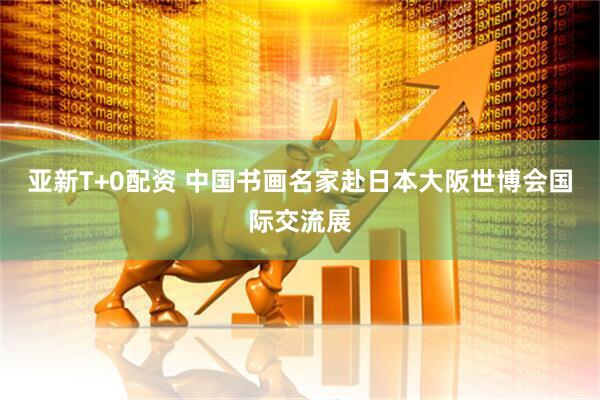 亚新T+0配资 中国书画名家赴日本大阪世博会国际交流展