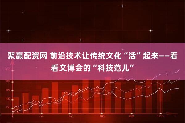 聚赢配资网 前沿技术让传统文化“活”起来——看看文博会的“科技范儿”