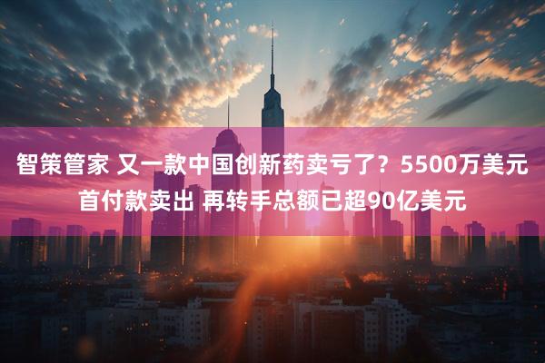 智策管家 又一款中国创新药卖亏了？5500万美元首付款卖出 再转手总额已超90亿美元