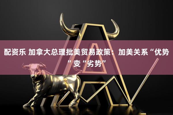 配资乐 加拿大总理批美贸易政策：加美关系“优势”变“劣势”