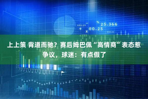 上上策 背道而驰?赛后姆巴佩“高情商”表态惹争议,球迷:有点假了